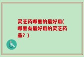 灵芝药哪里的最好用(哪里有最好用的灵芝药品？)