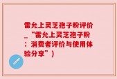 雷允上灵芝孢子粉评价_“雷允上灵芝孢子粉：消费者评价与使用体验分享”)