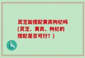 灵芝能搭配黄芪枸杞吗(灵芝、黄芪、枸杞的搭配是否可行？)