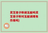 灵芝孢子粉调五脏吗灵芝孢子粉对五脏调理有作用吗)