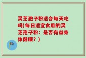 灵芝孢子粉适合每天吃吗(每日适宜食用的灵芝孢子粉：是否有益身体健康？)