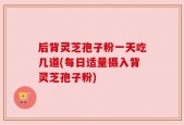 后背灵芝孢子粉一天吃几道(每日适量摄入背灵芝孢子粉)