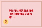 孕妇可以喝灵芝水汤嘛(孕妇可饮用灵芝汤水吗？)