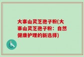 大寨山灵芝孢子粉(大寨山灵芝孢子粉：自然健康护理的新选择)