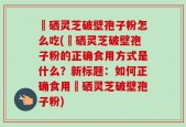 冨硒灵芝破壁孢子粉怎么吃(冨硒灵芝破壁孢子粉的正确食用方式是什么？新标题：如何正确食用冨硒灵芝破壁孢子粉)