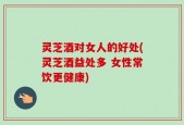 灵芝酒对女人的好处(灵芝酒益处多 女性常饮更健康)