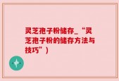 灵芝孢子粉储存_“灵芝孢子粉的储存方法与技巧”)