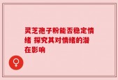 灵芝孢子粉能否稳定情绪 探究其对情绪的潜在影响
