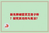 新先牌破壁灵芝孢子粉？探究其功效与用法？