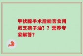 甲状腺手术后能否食用灵芝孢子油？？营养专家解答？