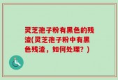灵芝孢子粉有黑色的残渣(灵芝孢子粉中有黑色残渣，如何处理？)