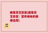 鹿茸灵芝蒸蛋(鹿茸灵芝蒸蛋：营养美味的健康选择)