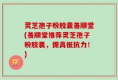 灵芝孢子粉胶囊善顺堂(善顺堂推荐灵芝孢子粉胶囊，提高抵抗力！)
