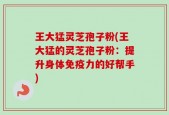 王大猛灵芝孢子粉(王大猛的灵芝孢子粉：提升身体免疫力的好帮手)