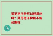 灵芝孢子粉可以经常吃吗？灵芝孢子粉能不能长期吃