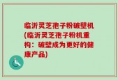 临沂灵芝孢子粉破壁机(临沂灵芝孢子粉机重构：破壁成为更好的健康产品)