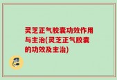 灵芝正气胶囊功效作用与主治(灵芝正气胶囊的功效及主治)