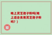 晚上灵芝孢子粉吗(晚上适合食用灵芝孢子粉吗？)