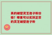 真的破壁灵芝孢子粉价格？哪里可以买到正宗的灵芝破壁孢子粉