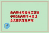 白内障术后能吃灵芝孢子粉(白内障手术后适合食用灵芝孢子粉)