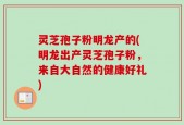 灵芝孢子粉明龙产的(明龙出产灵芝孢子粉，来自大自然的健康好礼)