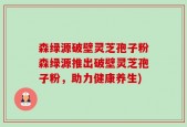 森绿源破壁灵芝孢子粉森绿源推出破壁灵芝孢子粉，助力健康养生)