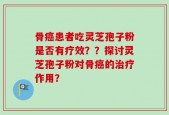 骨癌患者吃灵芝孢子粉是否有疗效？？探讨灵芝孢子粉对骨癌的治疗作用？