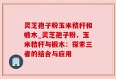 灵芝孢子粉玉米秸秆和椴木_灵芝孢子粉、玉米秸秆与椴木：探索三者的结合与应用