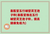 善医堂五行破壁灵芝孢子粉(善医堂推出五行破壁灵芝孢子粉，提高健康免疫力)