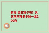 解毒 灵芝孢子粉？灵芝孢子粉多少钱一盒200克