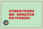 灵芝破壁孢子粉淄博经销商？淄博地区灵芝破壁孢子粉销售渠道？