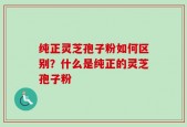 纯正灵芝孢子粉如何区别？什么是纯正的灵芝孢子粉