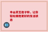 丰山灵芝孢子粉，让你轻松拥抱更好的生活状态