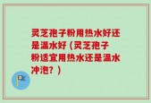 灵芝孢子粉用热水好还是温水好 (灵芝孢子粉适宜用热水还是温水冲泡？)