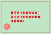 灵芝孢子粉需服多久(灵芝孢子粉服用时长及注意事项)