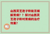 山西灵芝孢子粉能否缓解胃病？？探讨山西灵芝孢子粉对胃病的治疗效果？
