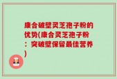 康合破壁灵芝孢子粉的优势(康合灵芝孢子粉：突破壁保留最佳营养)