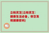 立阳灵芝(立阳灵芝：健康生活必备，带您发现健康密码)