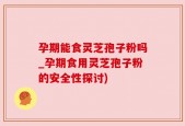 孕期能食灵芝孢子粉吗_孕期食用灵芝孢子粉的安全性探讨)