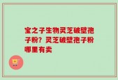 宝之子生物灵芝破壁孢子粉？灵芝破壁孢子粉哪里有卖