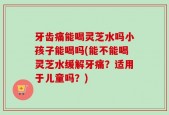 牙齿痛能喝灵芝水吗小孩子能喝吗(能不能喝灵芝水缓解牙痛？适用于儿童吗？)