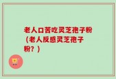 老人口苦吃灵芝孢子粉 (老人反感灵芝孢子粉？)