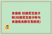 食道癌 权健灵芝孢子粉(权健灵芝孢子粉与食道癌关联引发担忧)