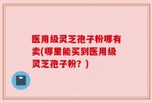 医用级灵芝孢子粉哪有卖(哪里能买到医用级灵芝孢子粉？)