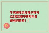 牛皮癣吃灵芝孢子粉可以(灵芝孢子粉对牛皮癣有何作用？)