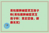 易牧原牌破壁灵芝孢子粉(易牧原牌破壁灵芝孢子粉：意志坚强，健康无忧)