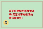 灵芝红枣枸杞怎样煮汤喝(灵芝红枣枸杞汤的煮法和好处)