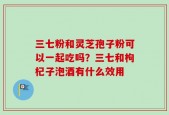 三七粉和灵芝孢子粉可以一起吃吗？三七和枸杞子泡酒有什么效用
