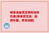 排骨汤加灵芝煲的功效作用(排骨灵芝汤：滋阴补髓，养生润肤)