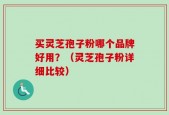 买灵芝孢子粉哪个品牌好用？（灵芝孢子粉详细比较）